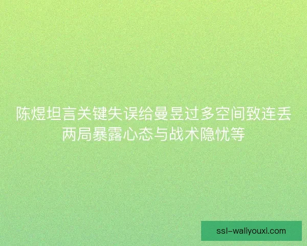陈煜坦言关键失误给曼昱过多空间致连丢两局暴露心态与战术隐忧等