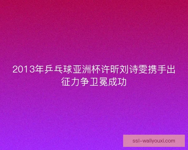 2013年乒乓球亚洲杯许昕刘诗雯携手出征力争卫冕成功