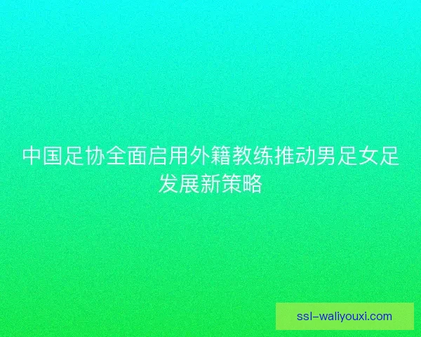 中国足协全面启用外籍教练推动男足女足发展新策略